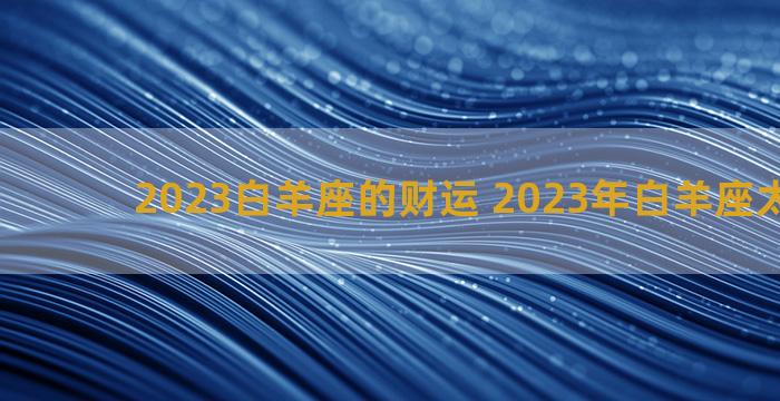 2023白羊座的财运 2023年白羊座太幸运了